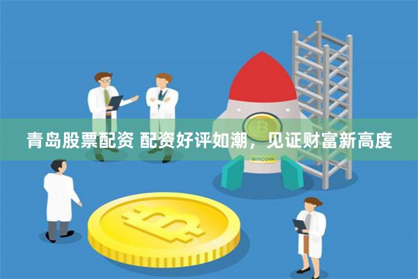 青岛股票配资 配资好评如潮，见证财富新高度