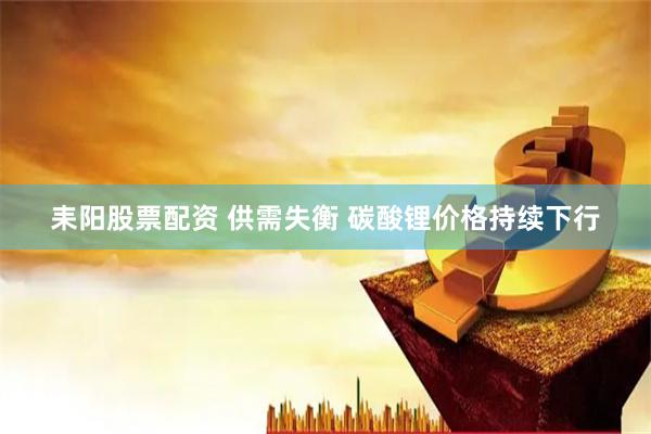 耒阳股票配资 供需失衡 碳酸锂价格持续下行