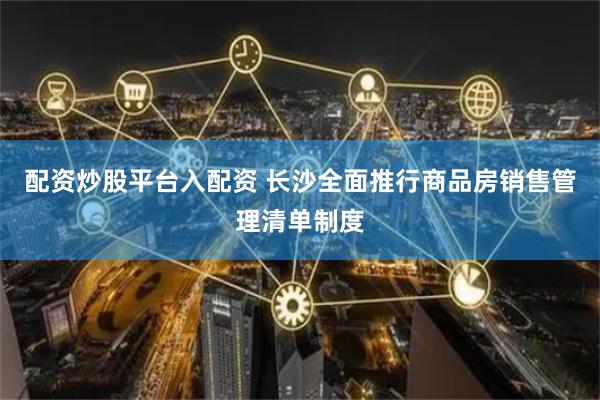 配资炒股平台入配资 长沙全面推行商品房销售管理清单制度