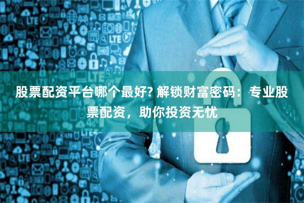 股票配资平台哪个最好? 解锁财富密码：专业股票配资，助你投资无忧